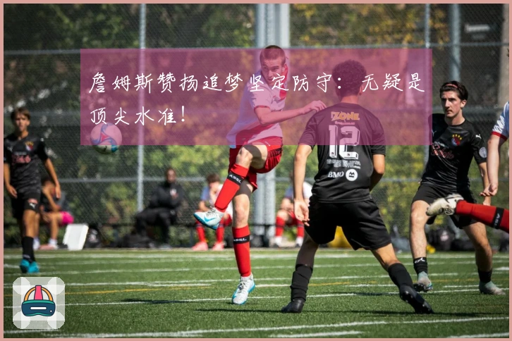 詹姆斯赞扬追梦坚定防守：无疑是顶尖水准！