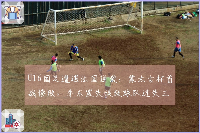 U16国足遭遇法国逆袭，蒙太古杯首战惨败，李东宸失误致球队连失三球