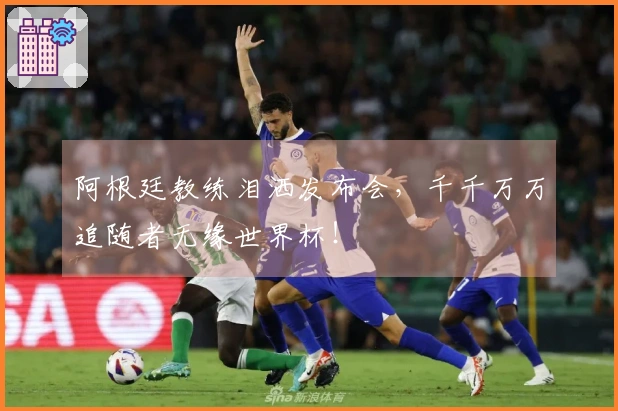阿根廷教练泪洒发布会，千千万万追随者无缘世界杯！
