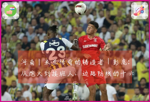 河南丨米兰传奇的铸造者｜彭虎：从炮火到接班人，边路防线的十六年红黑旅程