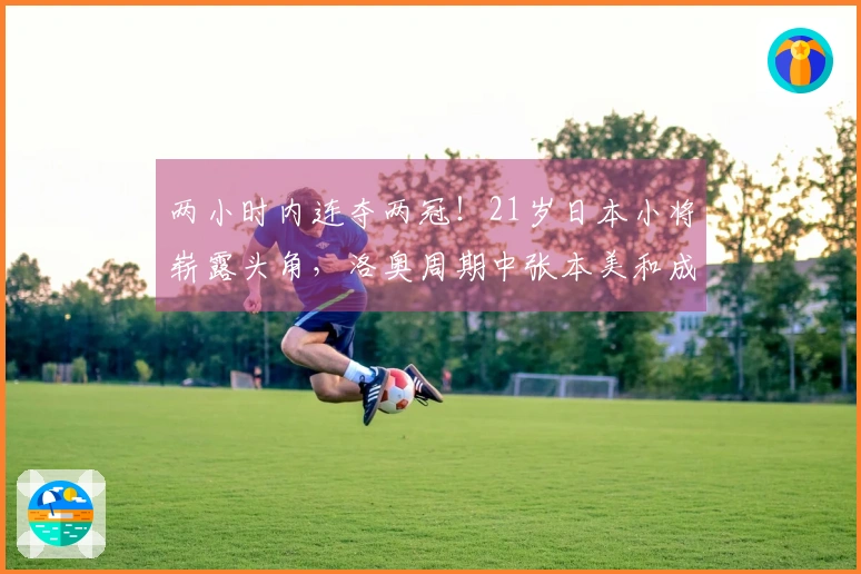 两小时内连夺两冠！21岁日本小将崭露头角，洛奥周期中张本美和成功减压兼项