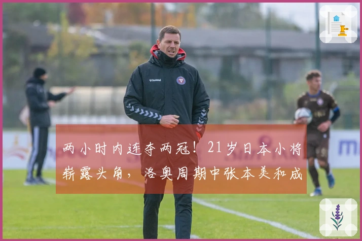 两小时内连夺两冠！21岁日本小将崭露头角，洛奥周期中张本美和成功减压兼项