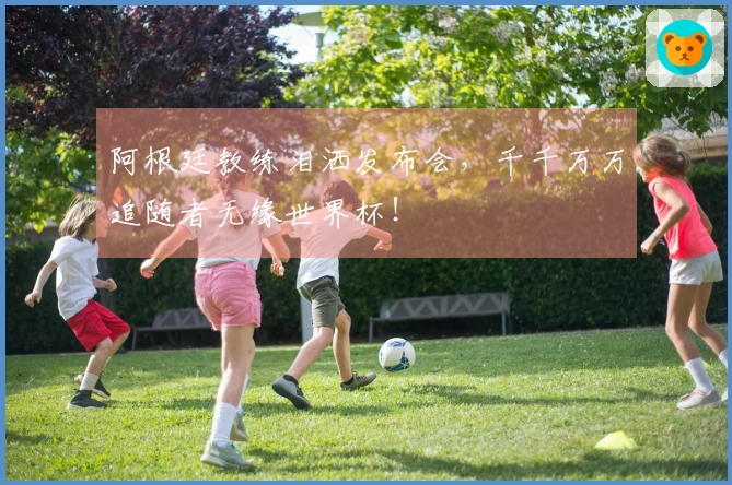 阿根廷教练泪洒发布会，千千万万追随者无缘世界杯！