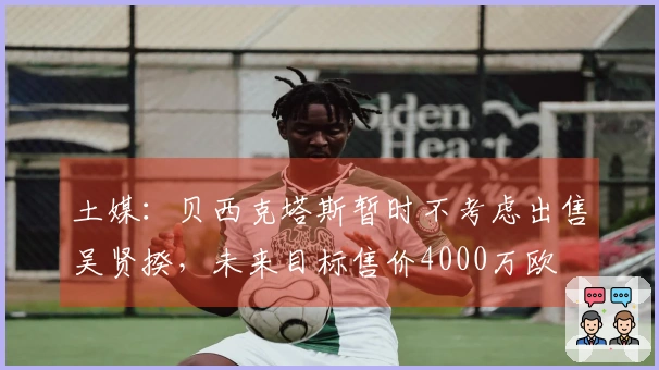 土媒：贝西克塔斯暂时不考虑出售吴贤揆，未来目标售价4000万欧