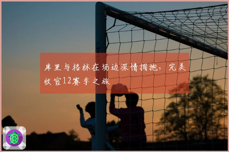 库里与格林在场边深情拥抱，完美收官12赛季之旅